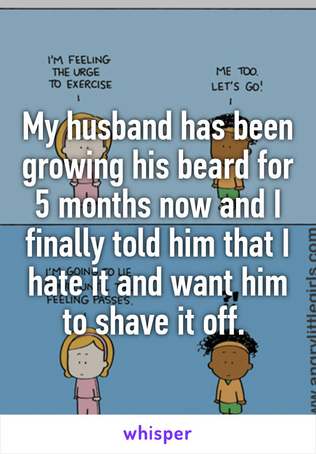 My husband has been growing his beard for 5 months now and I finally told him that I hate it and want him to shave it off. 