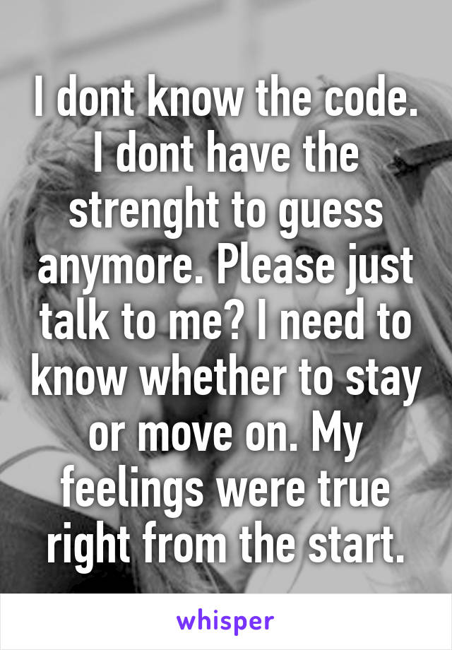 I dont know the code. I dont have the strenght to guess anymore. Please just talk to me? I need to know whether to stay or move on. My feelings were true right from the start.