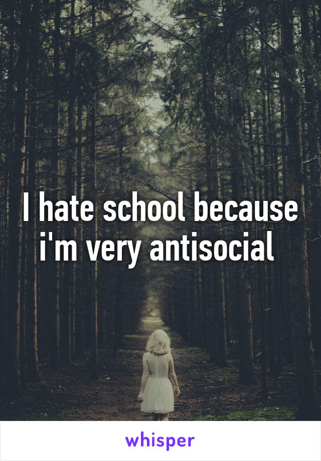 I hate school because i'm very antisocial 