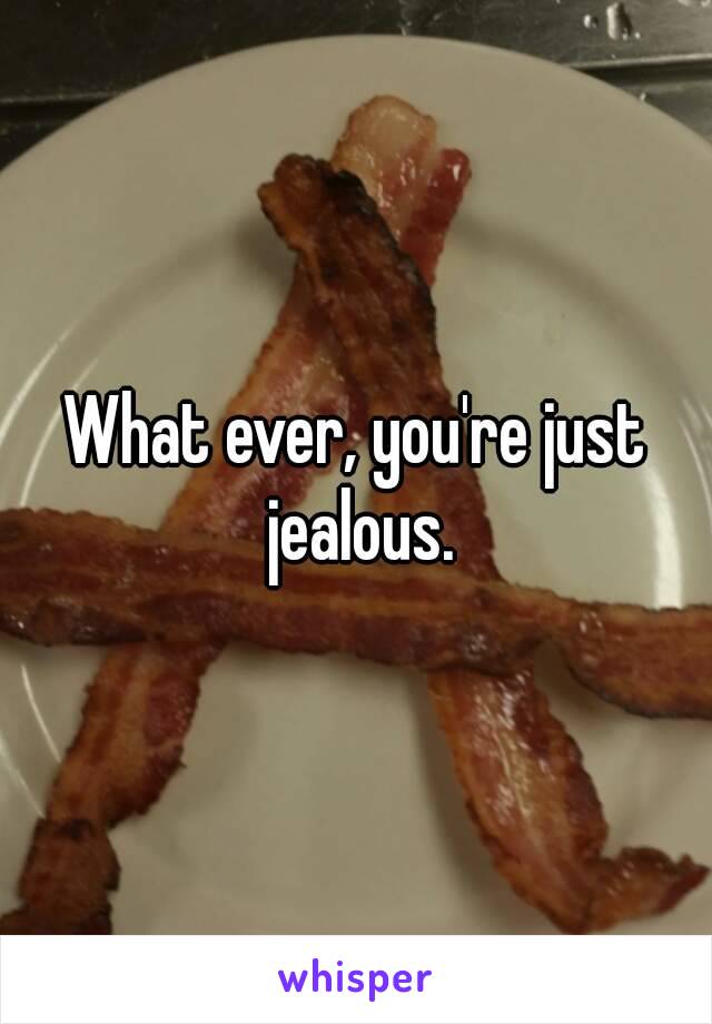 What ever, you're just jealous.