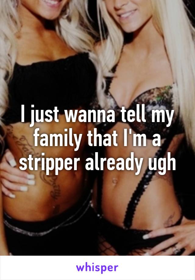 I just wanna tell my family that I'm a stripper already ugh