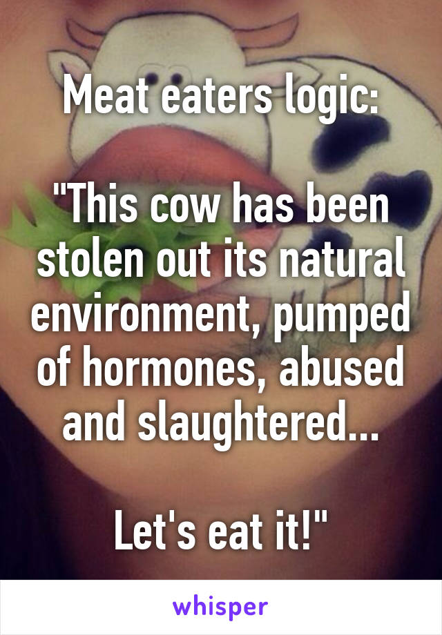 Meat eaters logic:

"This cow has been stolen out its natural environment, pumped of hormones, abused and slaughtered...

Let's eat it!"