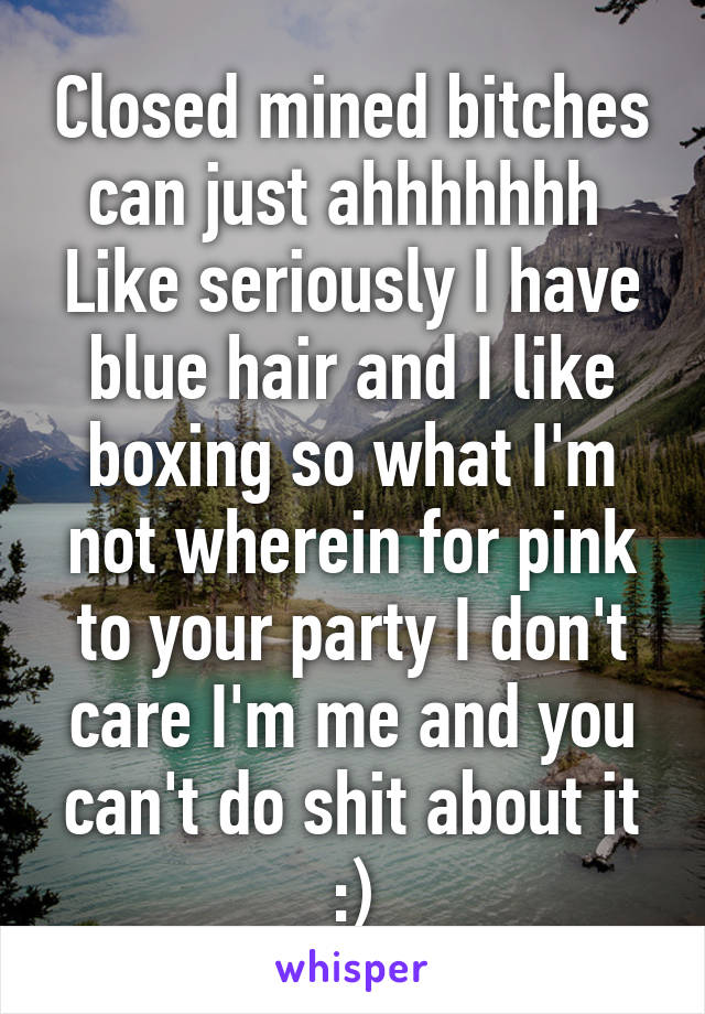 Closed mined bitches can just ahhhhhhh 
Like seriously I have blue hair and I like boxing so what I'm not wherein for pink to your party I don't care I'm me and you can't do shit about it :)