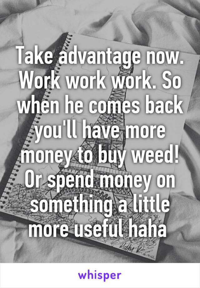 Take advantage now. Work work work. So when he comes back you'll have more money to buy weed! Or spend money on something a little more useful haha 