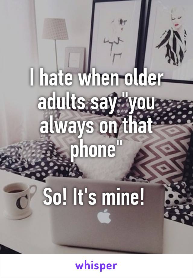 I hate when older adults say "you always on that phone"

So! It's mine! 