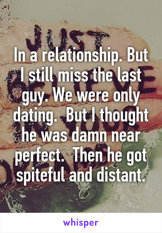 In a relationship. But I still miss the last guy. We were only dating.  But I thought he was damn near perfect.  Then he got spiteful and distant.