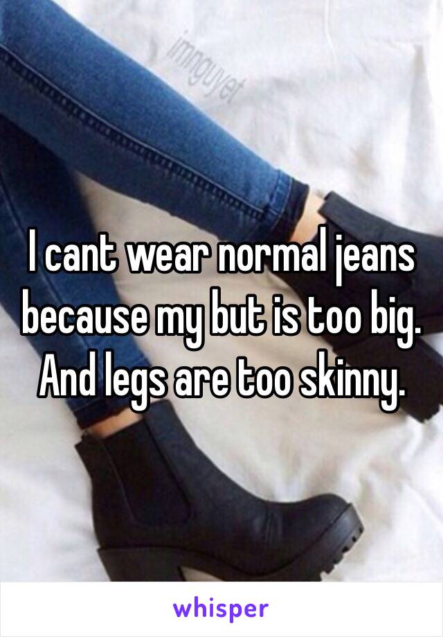 I cant wear normal jeans because my but is too big. And legs are too skinny.