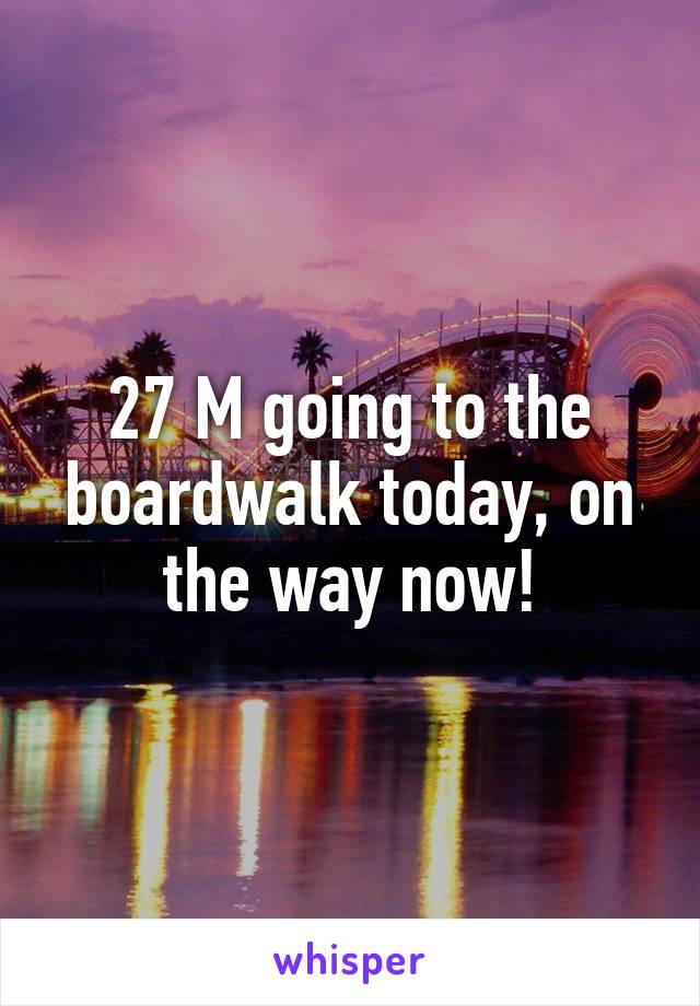 27 M going to the boardwalk today, on the way now!