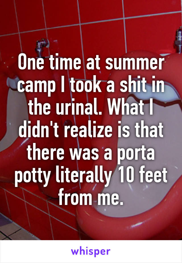 One time at summer camp I took a shit in the urinal. What I didn't realize is that there was a porta potty literally 10 feet from me.