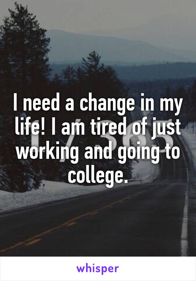 I need a change in my life! I am tired of just working and going to college.