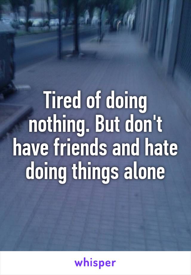 Tired of doing nothing. But don't have friends and hate doing things alone