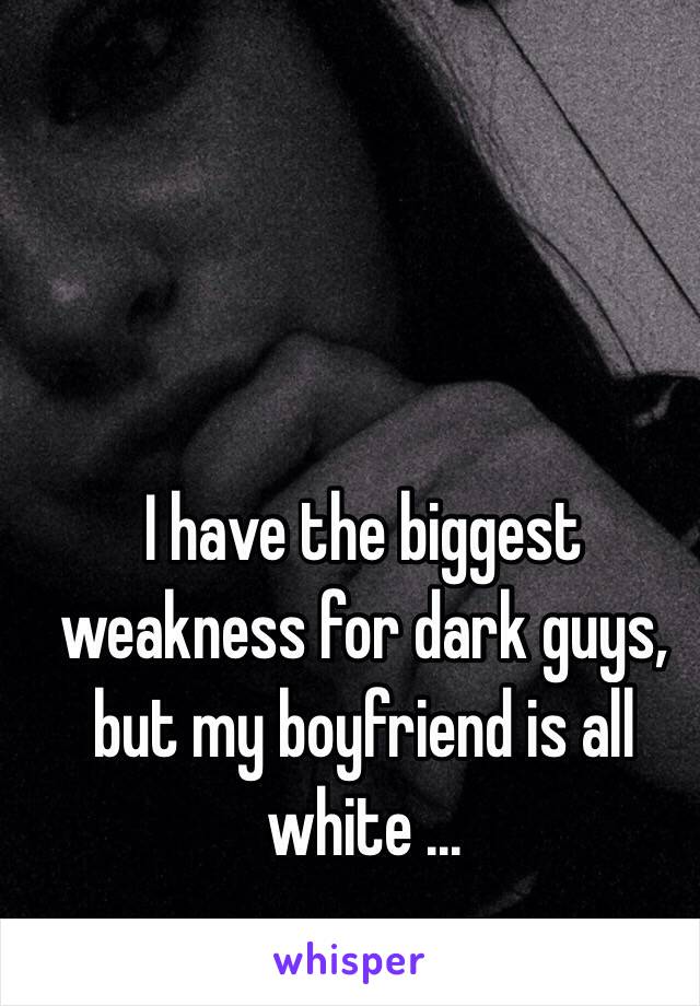 I have the biggest weakness for dark guys, but my boyfriend is all white ...