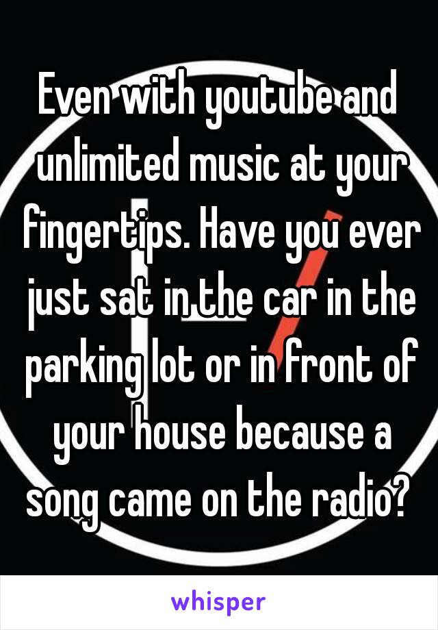 Even with youtube and unlimited music at your fingertips. Have you ever just sat in the car in the parking lot or in front of your house because a song came on the radio? 