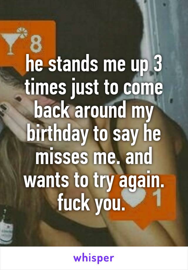 he stands me up 3 times just to come back around my birthday to say he misses me. and wants to try again. fuck you. 