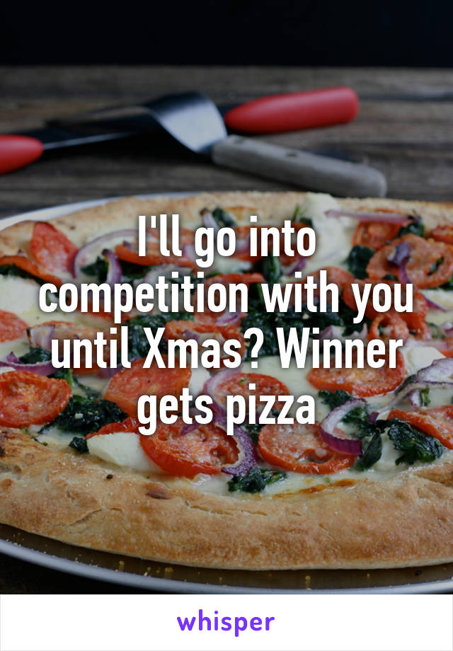 I'll go into competition with you until Xmas? Winner gets pizza