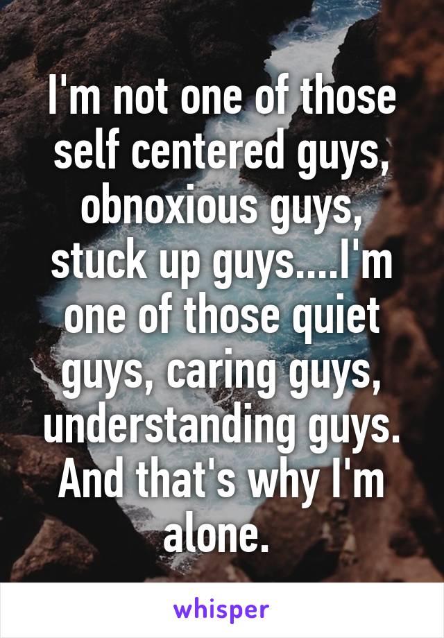 I'm not one of those self centered guys, obnoxious guys, stuck up guys....I'm one of those quiet guys, caring guys, understanding guys. And that's why I'm alone. 