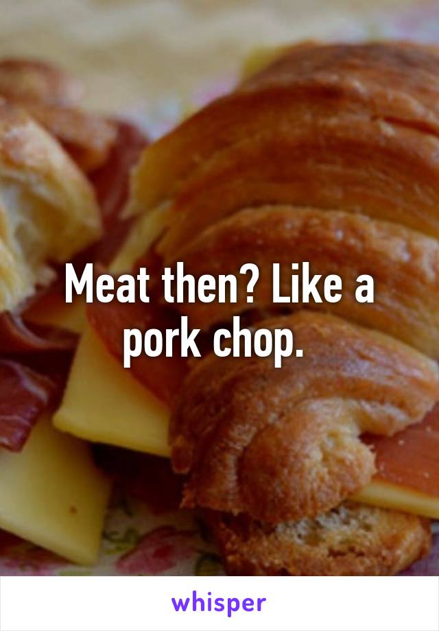 Meat then? Like a pork chop. 