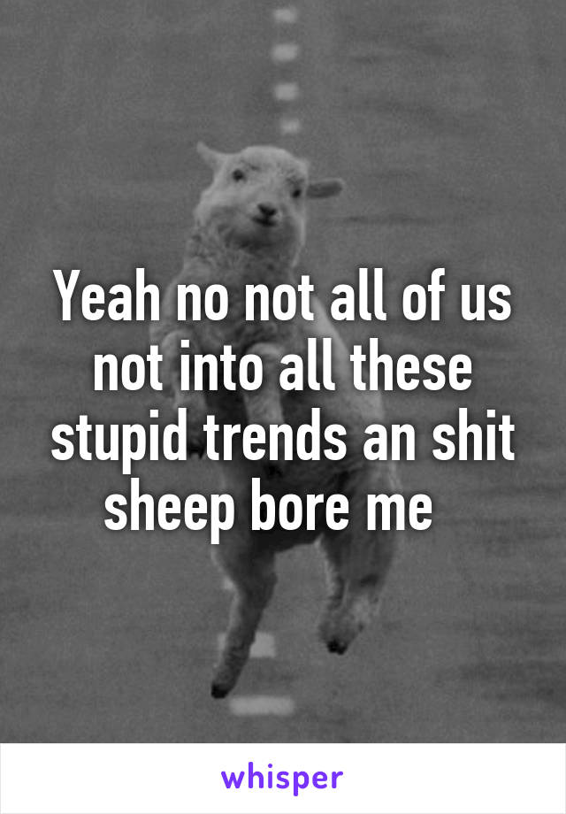 Yeah no not all of us not into all these stupid trends an shit sheep bore me  