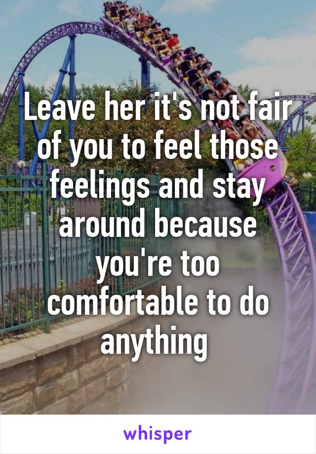 Leave her it's not fair of you to feel those feelings and stay around because you're too comfortable to do anything 