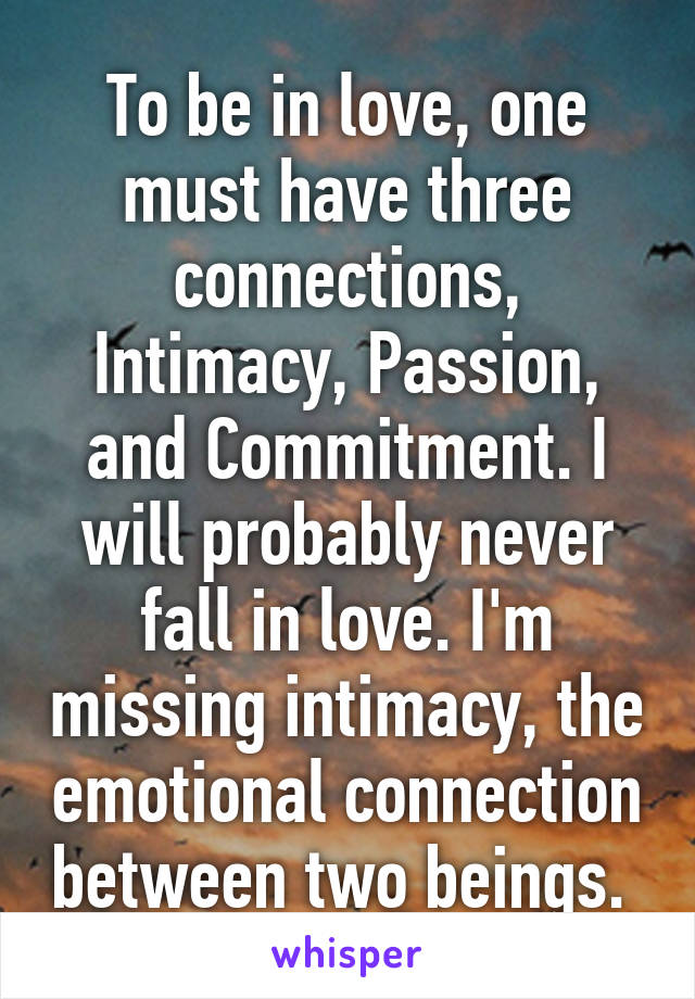 To be in love, one must have three connections, Intimacy, Passion, and Commitment. I will probably never fall in love. I'm missing intimacy, the emotional connection between two beings. 