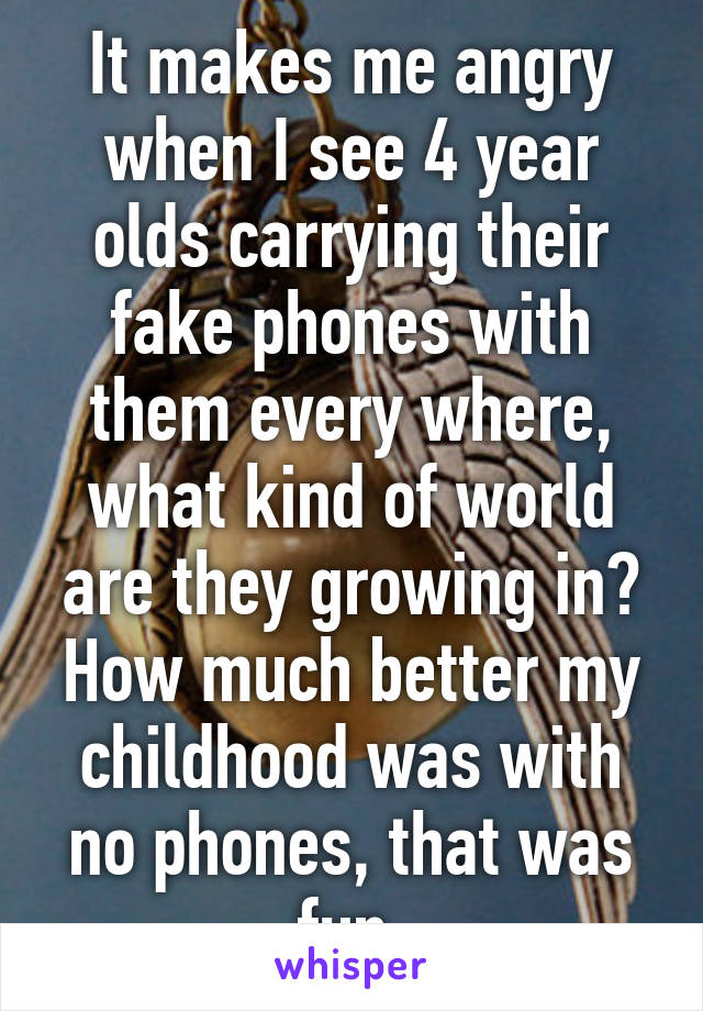 It makes me angry when I see 4 year olds carrying their fake phones with them every where, what kind of world are they growing in? How much better my childhood was with no phones, that was fun.