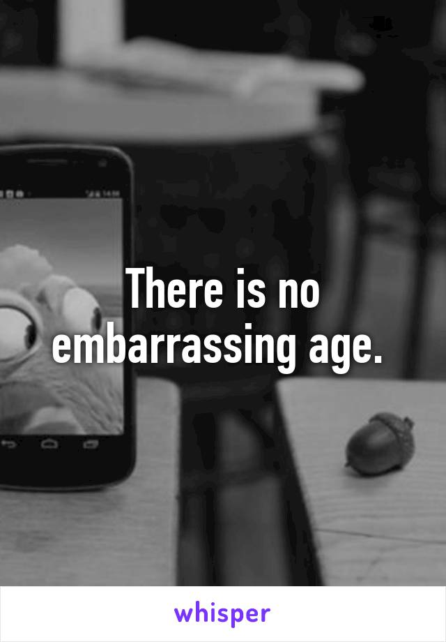 There is no embarrassing age. 