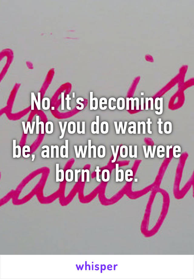 No. It's becoming who you do want to be, and who you were born to be.