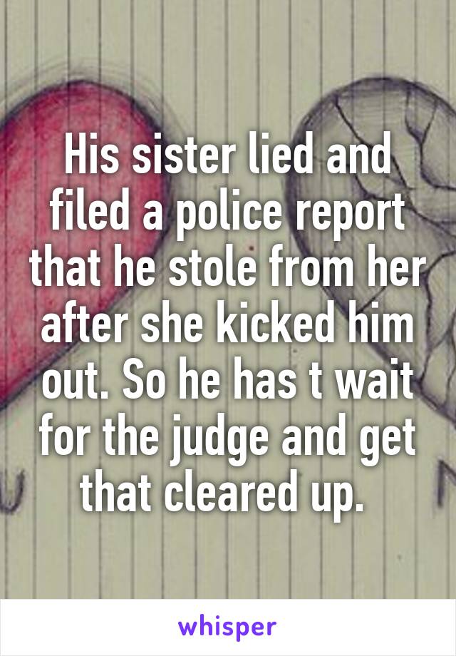 His sister lied and filed a police report that he stole from her after she kicked him out. So he has t wait for the judge and get that cleared up. 