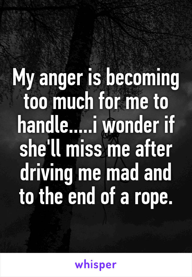 My anger is becoming too much for me to handle.....i wonder if she'll miss me after driving me mad and to the end of a rope.