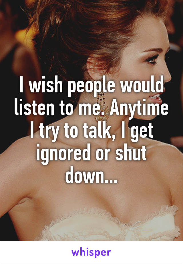 I wish people would listen to me. Anytime I try to talk, I get ignored or shut down...