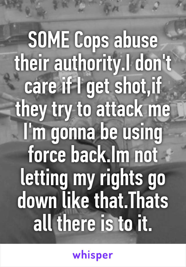 SOME Cops abuse their authority.I don't care if I get shot,if they try to attack me I'm gonna be using force back.Im not letting my rights go down like that.Thats all there is to it.