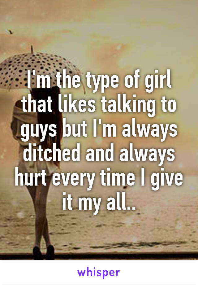 I'm the type of girl that likes talking to guys but I'm always ditched and always hurt every time I give it my all..