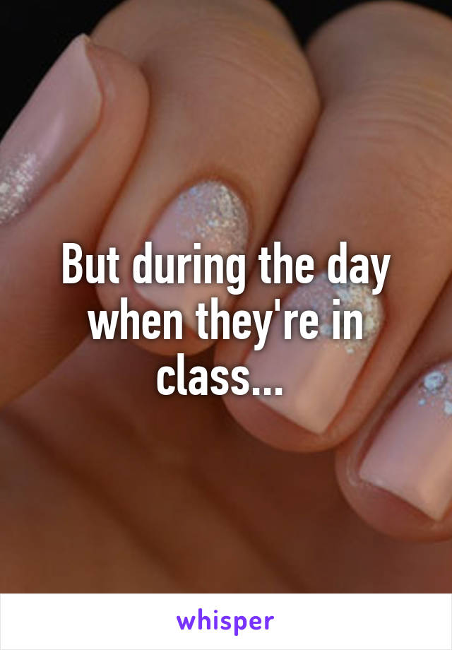 But during the day when they're in class... 