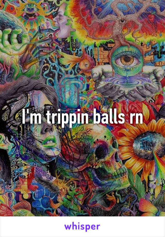 I'm trippin balls rn