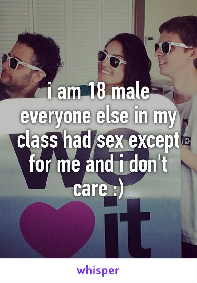 i am 18 male everyone else in my class had sex except for me and i don't care :)