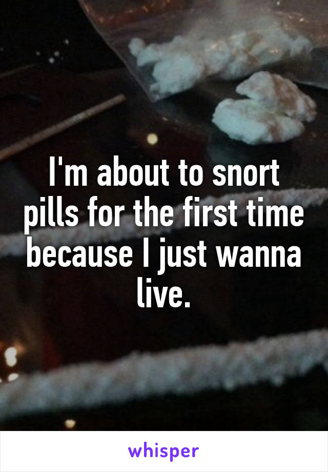 I'm about to snort pills for the first time because I just wanna live.