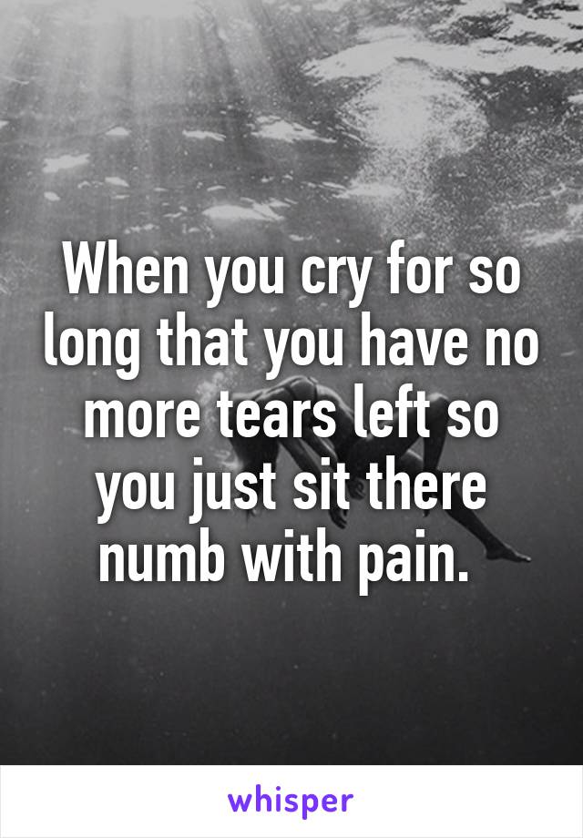 When you cry for so long that you have no more tears left so you just sit there numb with pain. 