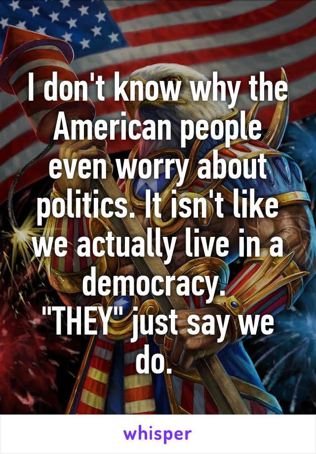 I don't know why the American people even worry about politics. It isn't like we actually live in a democracy. 
"THEY" just say we do. 