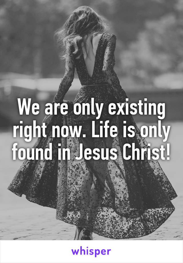 We are only existing right now. Life is only found in Jesus Christ!