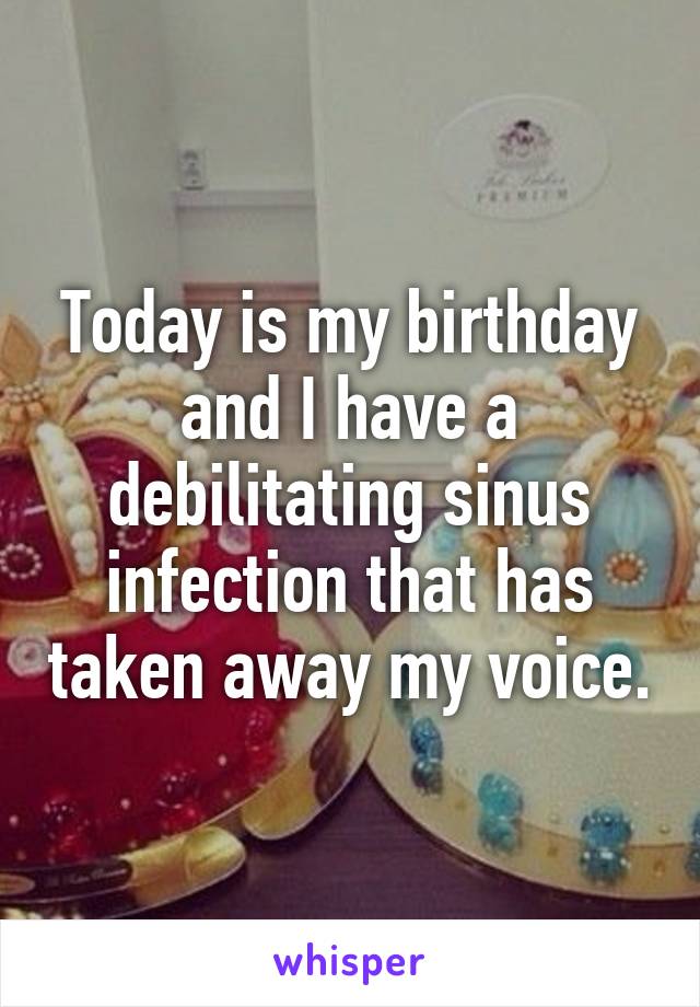 Today is my birthday and I have a debilitating sinus infection that has taken away my voice.