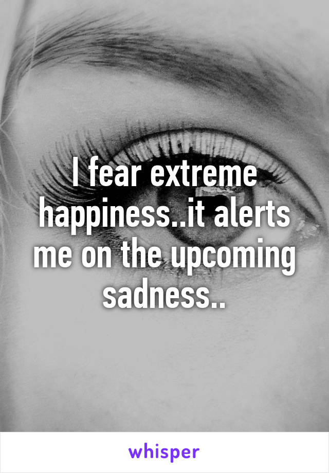 I fear extreme happiness..it alerts me on the upcoming sadness..