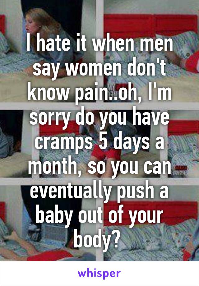 I hate it when men say women don't know pain..oh, I'm sorry do you have cramps 5 days a month, so you can eventually push a baby out of your body? 