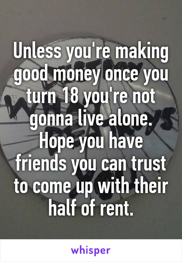 Unless you're making good money once you turn 18 you're not gonna live alone. Hope you have friends you can trust to come up with their half of rent.