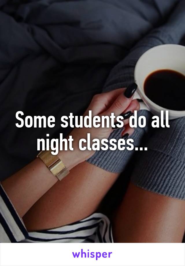 Some students do all night classes...