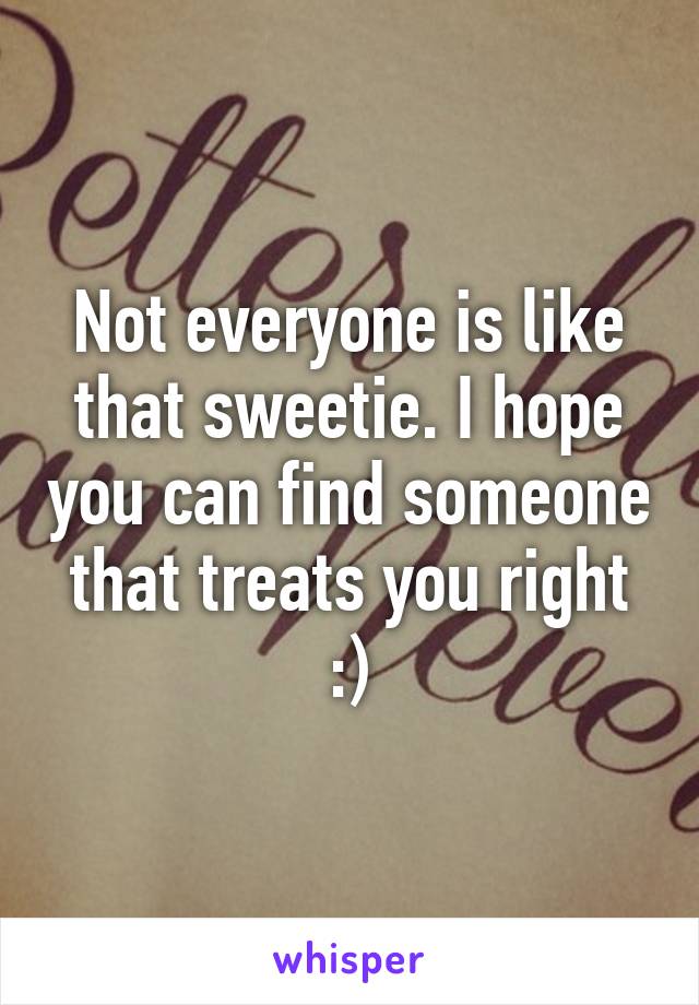 Not everyone is like that sweetie. I hope you can find someone that treats you right :)