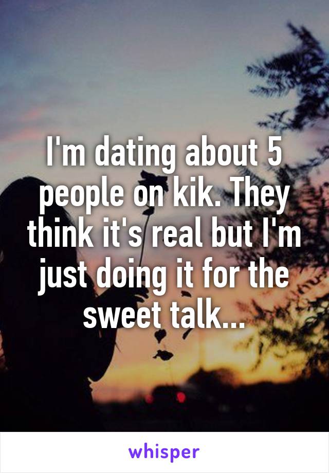 I'm dating about 5 people on kik. They think it's real but I'm just doing it for the sweet talk...