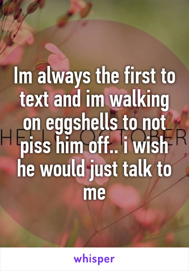 Im always the first to text and im walking on eggshells to not piss him off.. i wish he would just talk to me