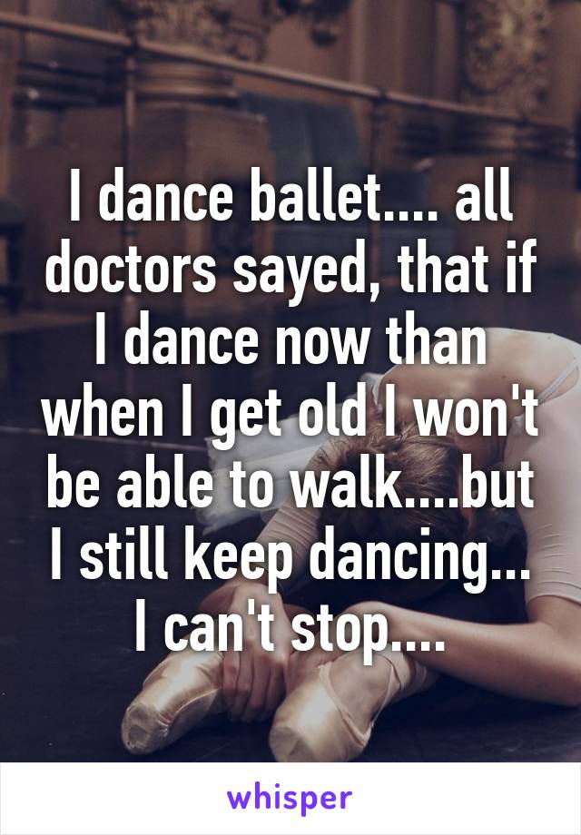 I dance ballet.... all doctors sayed, that if I dance now than when I get old I won't be able to walk....but I still keep dancing... I can't stop....