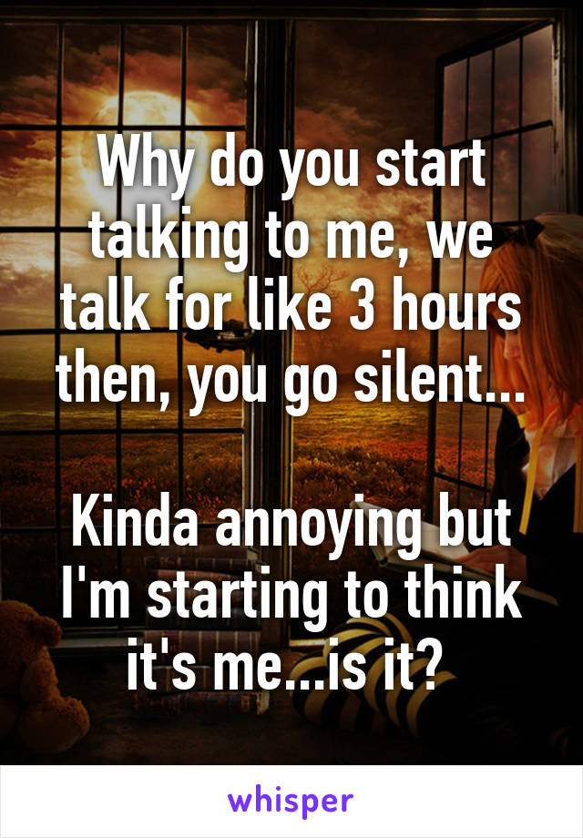 Why do you start talking to me, we talk for like 3 hours then, you go silent...

Kinda annoying but I'm starting to think it's me...is it? 