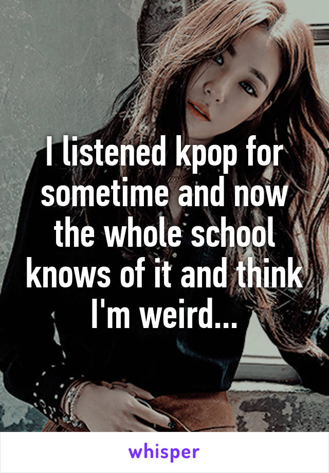 I listened kpop for sometime and now the whole school knows of it and think I'm weird...